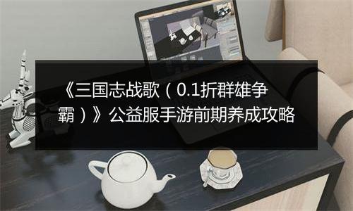 《三国志战歌（0.1折群雄争霸）》公益服手游前期养成攻略