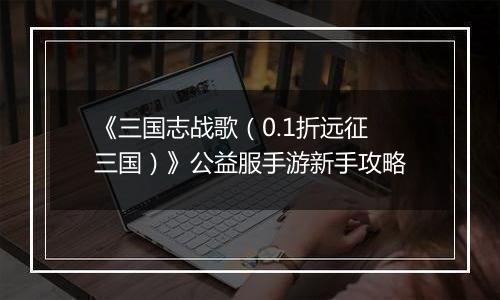 《三国志战歌（0.1折远征三国）》公益服手游新手攻略