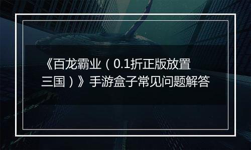 《百龙霸业（0.1折正版放置三国）》手游盒子常见问题解答