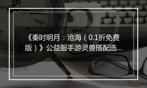 《秦时明月：沧海（0.1折免费版）》公益服手游灵兽搭配选择
