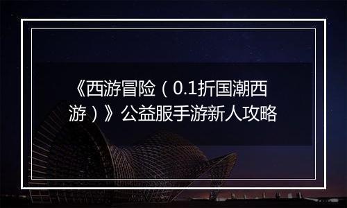 《西游冒险（0.1折国潮西游）》公益服手游新人攻略