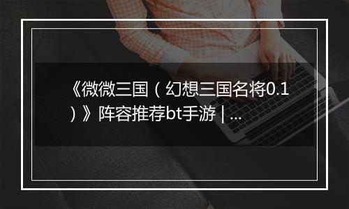 《微微三国（幻想三国名将0.1）》阵容推荐bt手游 | 新手实用阵容