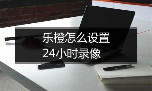 乐橙怎么设置24小时录像