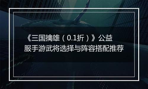 《三国擒雄（0.1折）》公益服手游武将选择与阵容搭配推荐