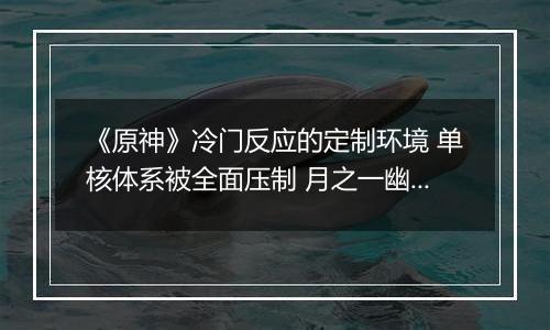 《原神》冷门反应的定制环境 单核体系被全面压制 月之一幽境危战挑战要点