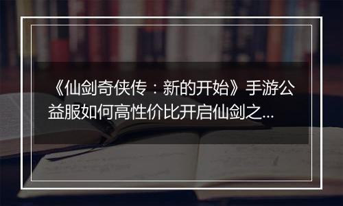 《仙剑奇侠传：新的开始》手游公益服如何高性价比开启仙剑之旅