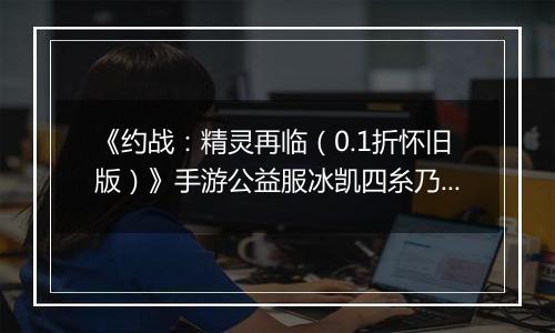 《约战：精灵再临（0.1折怀旧版）》手游公益服冰凯四糸乃-质点篇