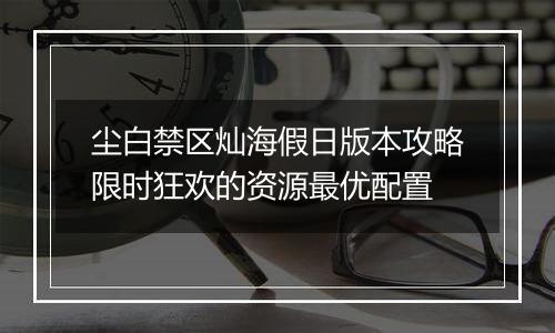 尘白禁区灿海假日版本攻略限时狂欢的资源最优配置