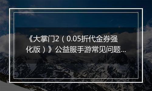 《大掌门2（0.05折代金券强化版）》公益服手游常见问题详细解答FAQ汇总