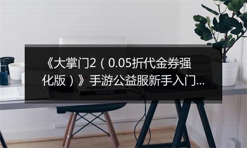 《大掌门2（0.05折代金券强化版）》手游公益服新手入门必读手册