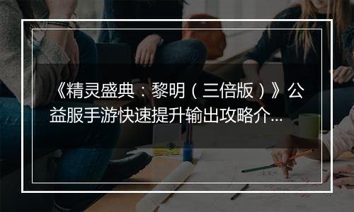 《精灵盛典：黎明（三倍版）》公益服手游快速提升输出攻略介绍