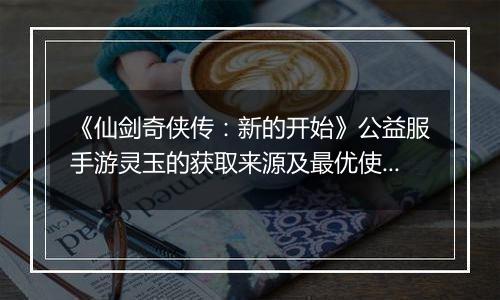 《仙剑奇侠传：新的开始》公益服手游灵玉的获取来源及最优使用方案