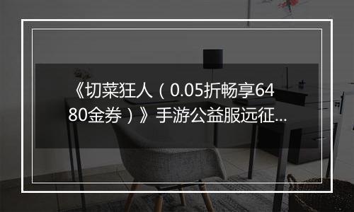 《切菜狂人（0.05折畅享6480金券）》手游公益服远征篇