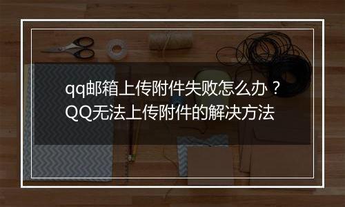 qq邮箱上传附件失败怎么办？QQ无法上传附件的解决方法