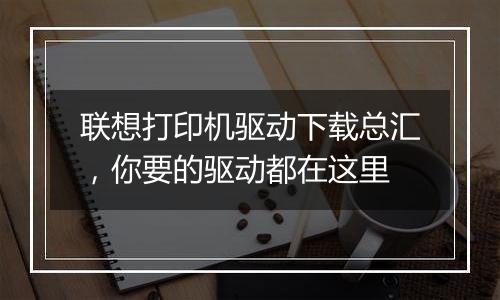联想打印机驱动下载总汇，你要的驱动都在这里
