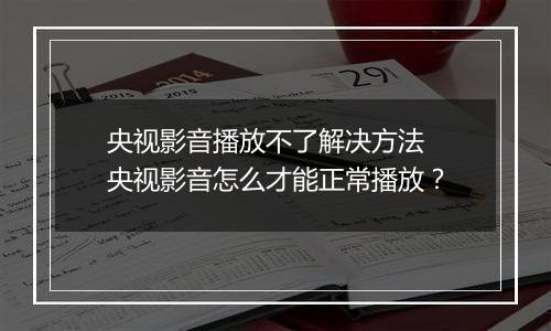 央视影音播放不了解决方法 央视影音怎么才能正常播放？