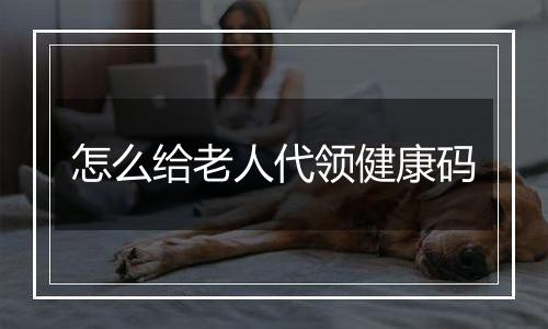 怎么给老人代领健康码