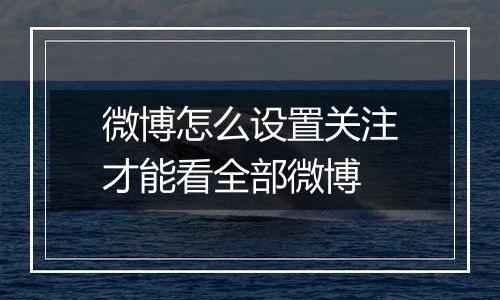 微博怎么设置关注才能看全部微博