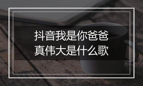 抖音我是你爸爸真伟大是什么歌