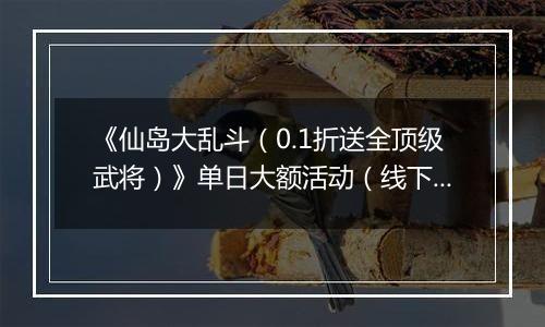 《仙岛大乱斗（0.1折送全顶级武将）》单日大额活动（线下申请）