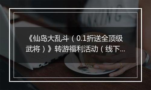 《仙岛大乱斗（0.1折送全顶级武将）》转游福利活动（线下申请）