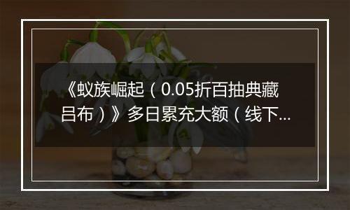 《蚁族崛起（0.05折百抽典藏吕布）》多日累充大额（线下申请）2025-09-20-2025-09-21