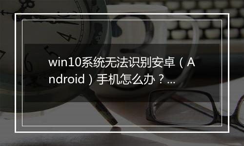 win10系统无法识别安卓（Android）手机怎么办？（已解决）