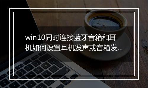 win10同时连接蓝牙音箱和耳机如何设置耳机发声或音箱发声？