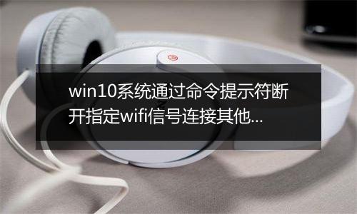 win10系统通过命令提示符断开指定wifi信号连接其他可用wifi教程