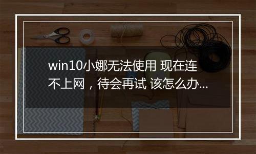 win10小娜无法使用 现在连不上网，待会再试 该怎么办？