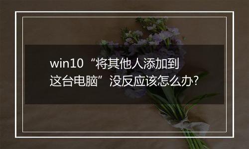 win10“将其他人添加到这台电脑”没反应该怎么办?