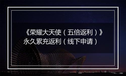 《荣耀大天使（五倍返利）》永久累充返利（线下申请）