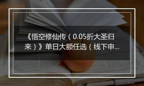 《悟空修仙传（0.05折大圣归来）》单日大额任选（线下申请）