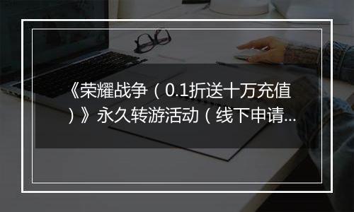 《荣耀战争（0.1折送十万充值）》永久转游活动（线下申请）