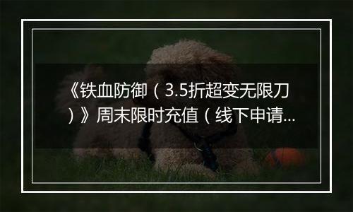 《铁血防御（3.5折超变无限刀）》周末限时充值（线下申请）2025-11-15-2025-11-21