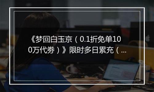 《梦回白玉京（0.1折免单100万代劵）》限时多日累充（自动发放）2025-11-14-2025-11-16