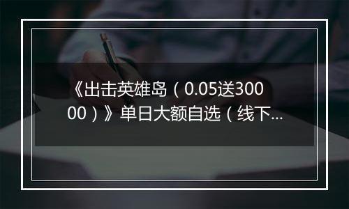 《出击英雄岛（0.05送30000）》单日大额自选（线下申请）
