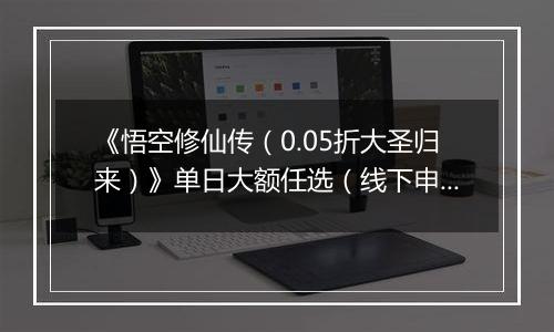 《悟空修仙传（0.05折大圣归来）》单日大额任选（线下申请）