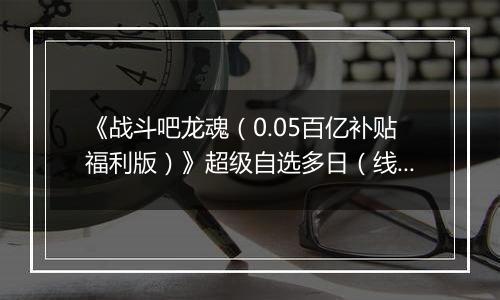 《战斗吧龙魂（0.05百亿补贴福利版）》超级自选多日（线下申请）2025-11-14-2025-11-18