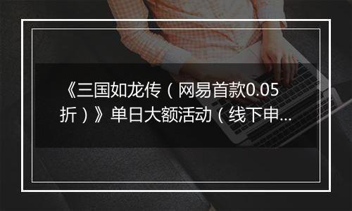 《三国如龙传（网易首款0.05折）》单日大额活动（线下申请）