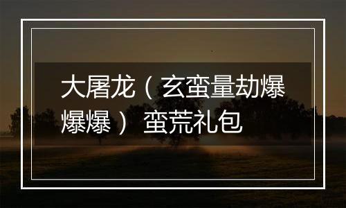 大屠龙（玄蛮量劫爆爆爆） 蛮荒礼包