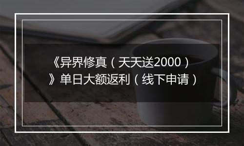 《异界修真（天天送2000）》单日大额返利（线下申请）
