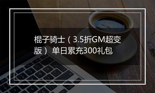 棍子骑士（3.5折GM超变版） 单日累充300礼包