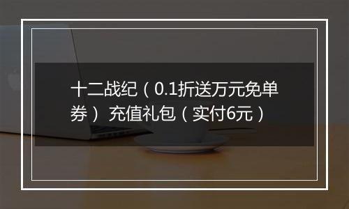 十二战纪（0.1折送万元免单券） 充值礼包（实付6元）
