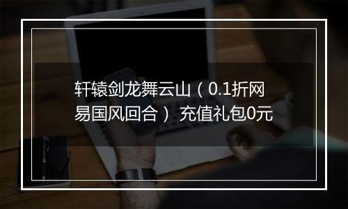 轩辕剑龙舞云山（0.1折网易国风回合） 充值礼包0元