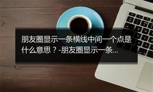 朋友圈显示一条横线中间一个点是什么意思?-朋友圈显示一条横线中间一个点解释