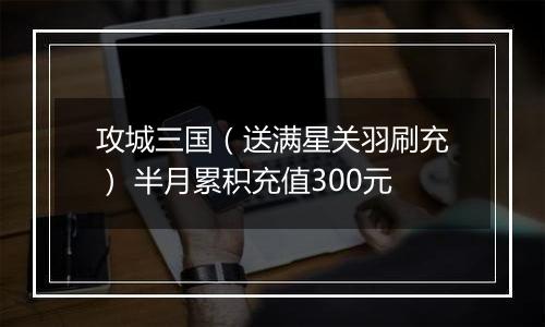 攻城三国（送满星关羽刷充） 半月累积充值300元