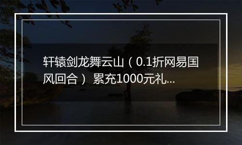 轩辕剑龙舞云山（0.1折网易国风回合） 累充1000元礼包