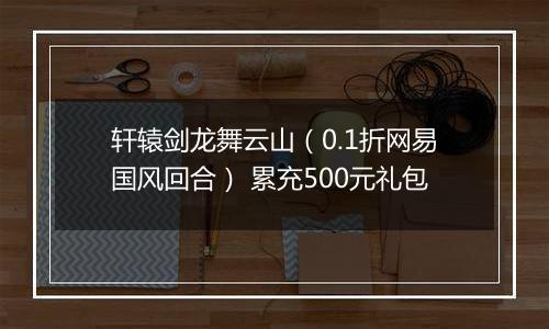 轩辕剑龙舞云山（0.1折网易国风回合） 累充500元礼包