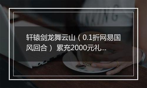 轩辕剑龙舞云山（0.1折网易国风回合） 累充2000元礼包